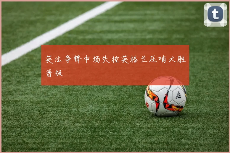 英法争锋中场失控英格兰压哨大胜晋级