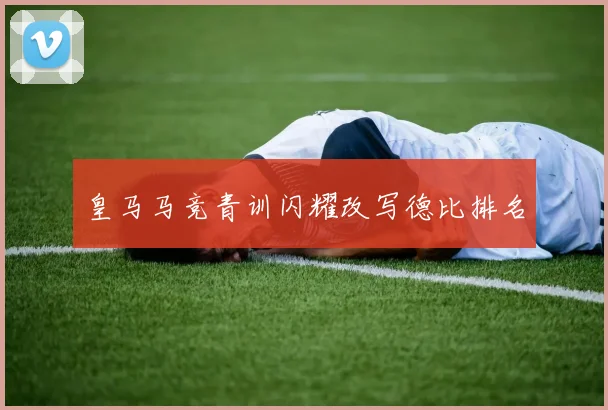 皇马马竞青训闪耀改写德比排名