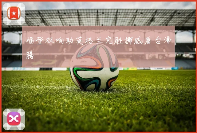 福登双响助英格兰完胜挪威看台沸腾