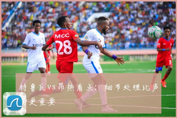 特鲁瓦vs昂热看点：细节处理比声势更重要