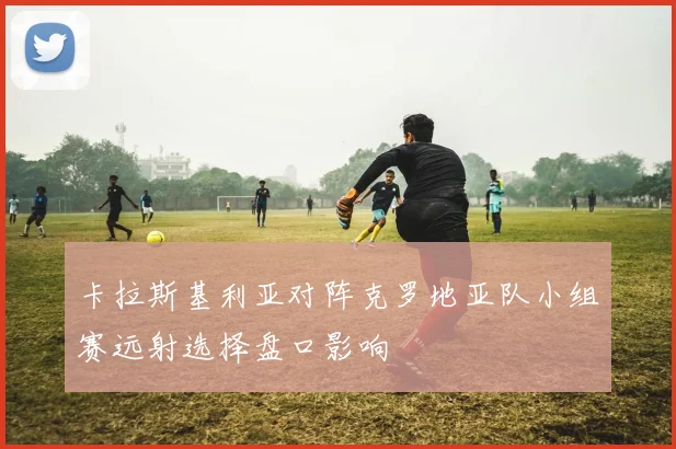 卡拉斯基利亚对阵克罗地亚队小组赛远射选择盘口影响
