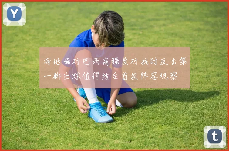 海地面对巴西高强度对抗时反击第一脚出球值得结合首发阵容观察