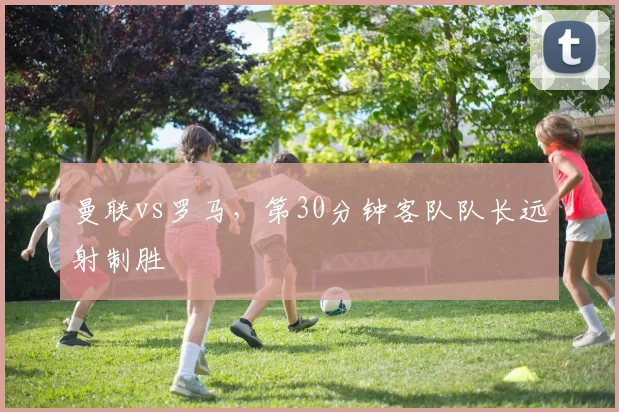 曼联vs罗马，第30分钟客队队长远射制胜