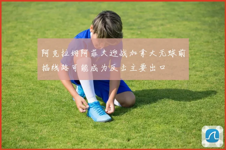 阿克拉姆阿菲夫迎战加拿大无球前插线路可能成为反击主要出口