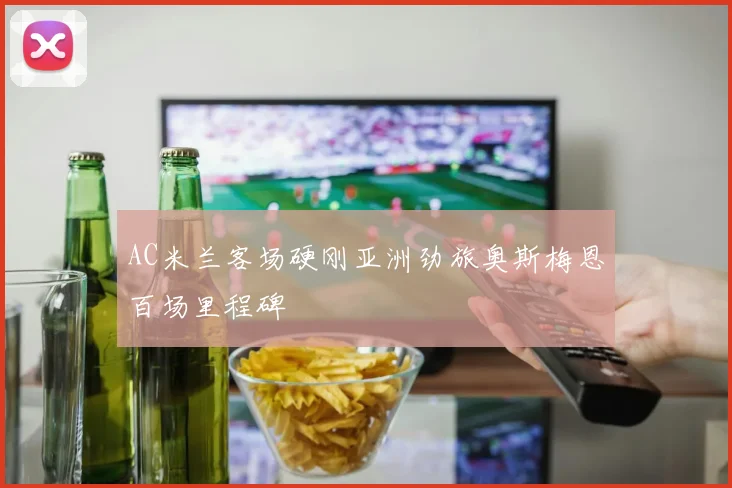 AC米兰客场硬刚亚洲劲旅奥斯梅恩百场里程碑