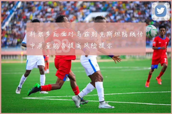 科尔多瓦面对乌兹别克斯坦防线传中质量能否提高风险提示