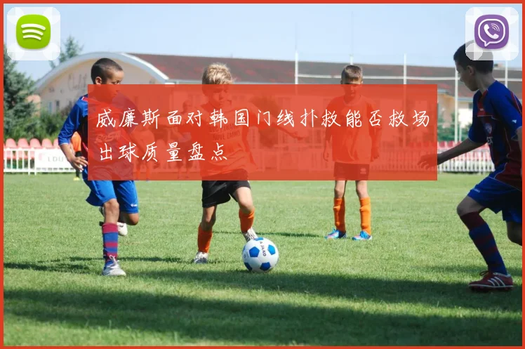 威廉斯面对韩国门线扑救能否救场出球质量盘点
