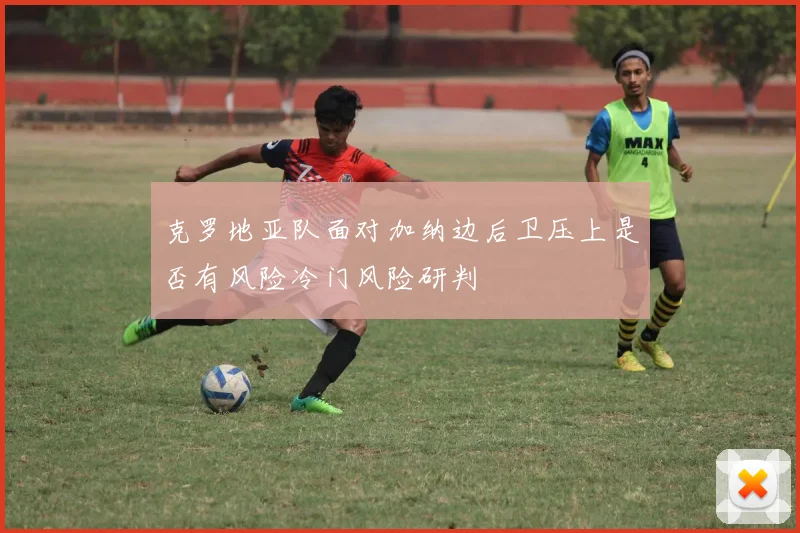 克罗地亚队面对加纳边后卫压上是否有风险冷门风险研判