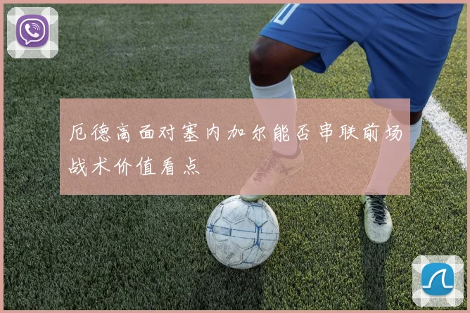 厄德高面对塞内加尔能否串联前场战术价值看点
