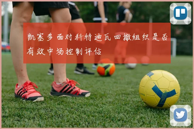 凯塞多面对科特迪瓦回撤组织是否有效中场控制评估