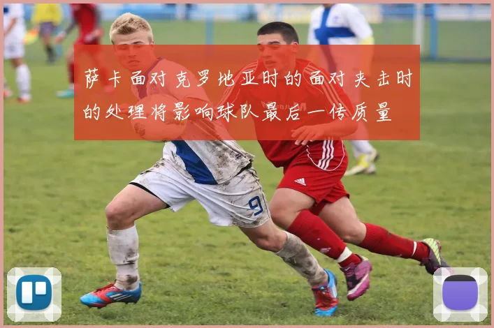 萨卡面对克罗地亚时的面对夹击时的处理将影响球队最后一传质量