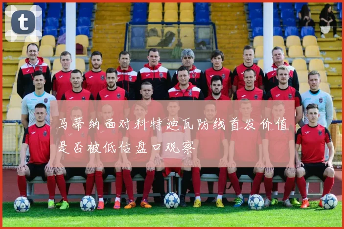马蒂纳面对科特迪瓦防线首发价值是否被低估盘口观察