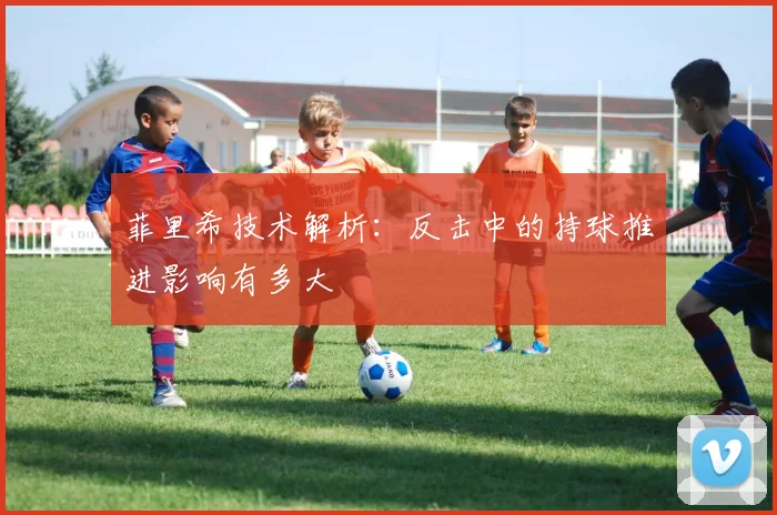 菲里希技术解析：反击中的持球推进影响有多大