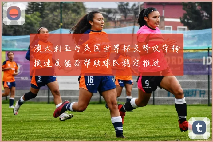 澳大利亚与美国世界杯交锋攻守转换速度能否帮助球队稳定推进