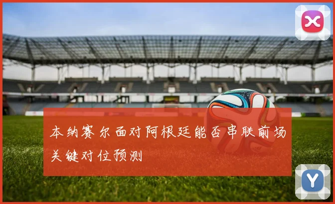 本纳赛尔面对阿根廷能否串联前场关键对位预测