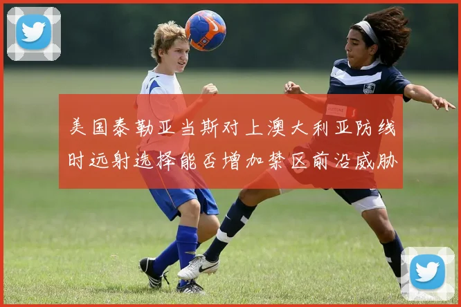 美国泰勒亚当斯对上澳大利亚防线时远射选择能否增加禁区前沿威胁