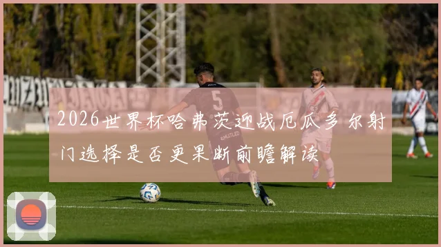 2026世界杯哈弗茨迎战厄瓜多尔射门选择是否更果断前瞻解读