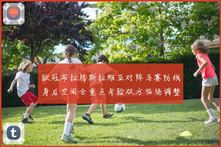 欧冠布拉格斯拉维亚对阵马赛防线身后空间会重点考验双方临场调整