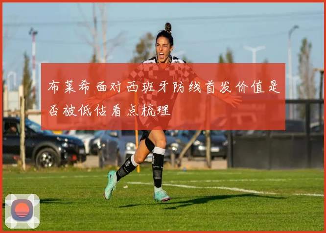 布莱希面对西班牙防线首发价值是否被低估看点梳理