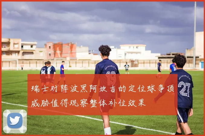 瑞士对阵波黑阿坎吉的定位球争顶威胁值得观察整体补位效果